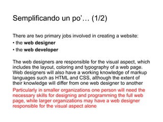 Semplificando un po’… (1/2)
There are two primary jobs involved in creating a website:
• the web designer
• the web developer
The web designers are responsible for the visual aspect, which
includes the layout, coloring and typography of a web page.
Web designers will also have a working knowledge of markup
languages such as HTML and CSS, although the extent of
their knowledge will differ from one web designer to another
Particularly in smaller organizations one person will need the
necessary skills for designing and programming the full web
page, while larger organizations may have a web designer
responsible for the visual aspect alone
 