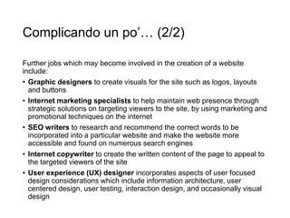 Complicando un po’… (2/2)
Further jobs which may become involved in the creation of a website
include:
• Graphic designers to create visuals for the site such as logos, layouts
and buttons
• Internet marketing specialists to help maintain web presence through
strategic solutions on targeting viewers to the site, by using marketing and
promotional techniques on the internet
• SEO writers to research and recommend the correct words to be
incorporated into a particular website and make the website more
accessible and found on numerous search engines
• Internet copywriter to create the written content of the page to appeal to
the targeted viewers of the site
• User experience (UX) designer incorporates aspects of user focused
design considerations which include information architecture, user
centered design, user testing, interaction design, and occasionally visual
design
 