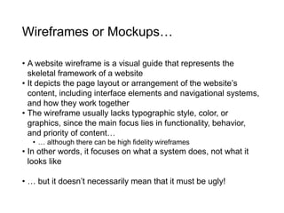 Wireframes or Mockups…
• A website wireframe is a visual guide that represents the
skeletal framework of a website
• It depicts the page layout or arrangement of the website’s
content, including interface elements and navigational systems,
and how they work together
• The wireframe usually lacks typographic style, color, or
graphics, since the main focus lies in functionality, behavior,
and priority of content…
• … although there can be high fidelity wireframes
• In other words, it focuses on what a system does, not what it
looks like
• … but it doesn’t necessarily mean that it must be ugly!
 