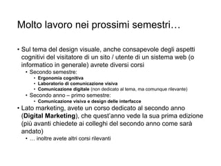 Molto lavoro nei prossimi semestri…
• Sul tema del design visuale, anche consapevole degli aspetti
cognitivi del visitatore di un sito / utente di un sistema web (o
informatico in generale) avrete diversi corsi
• Secondo semestre:
• Ergonomia cognitiva
• Laboratorio di comunicazione visiva
• Comunicazione digitale (non dedicato al tema, ma comunque rilevante)
• Secondo anno – primo semestre:
• Comunicazione visiva e design delle interfacce
• Lato marketing, avete un corso dedicato al secondo anno
(Digital Marketing), che quest’anno vede la sua prima edizione
(più avanti chiedete ai colleghi del secondo anno come sarà
andato)
• … inoltre avete altri corsi rilevanti
 