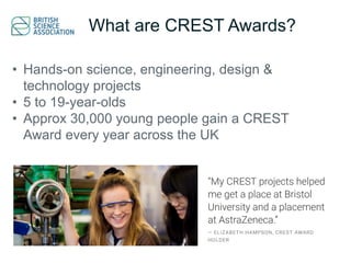 What are CREST Awards?
• Hands-on science, engineering, design &
technology projects
• 5 to 19-year-olds
• Approx 30,000 young people gain a CREST
Award every year across the UK
 
