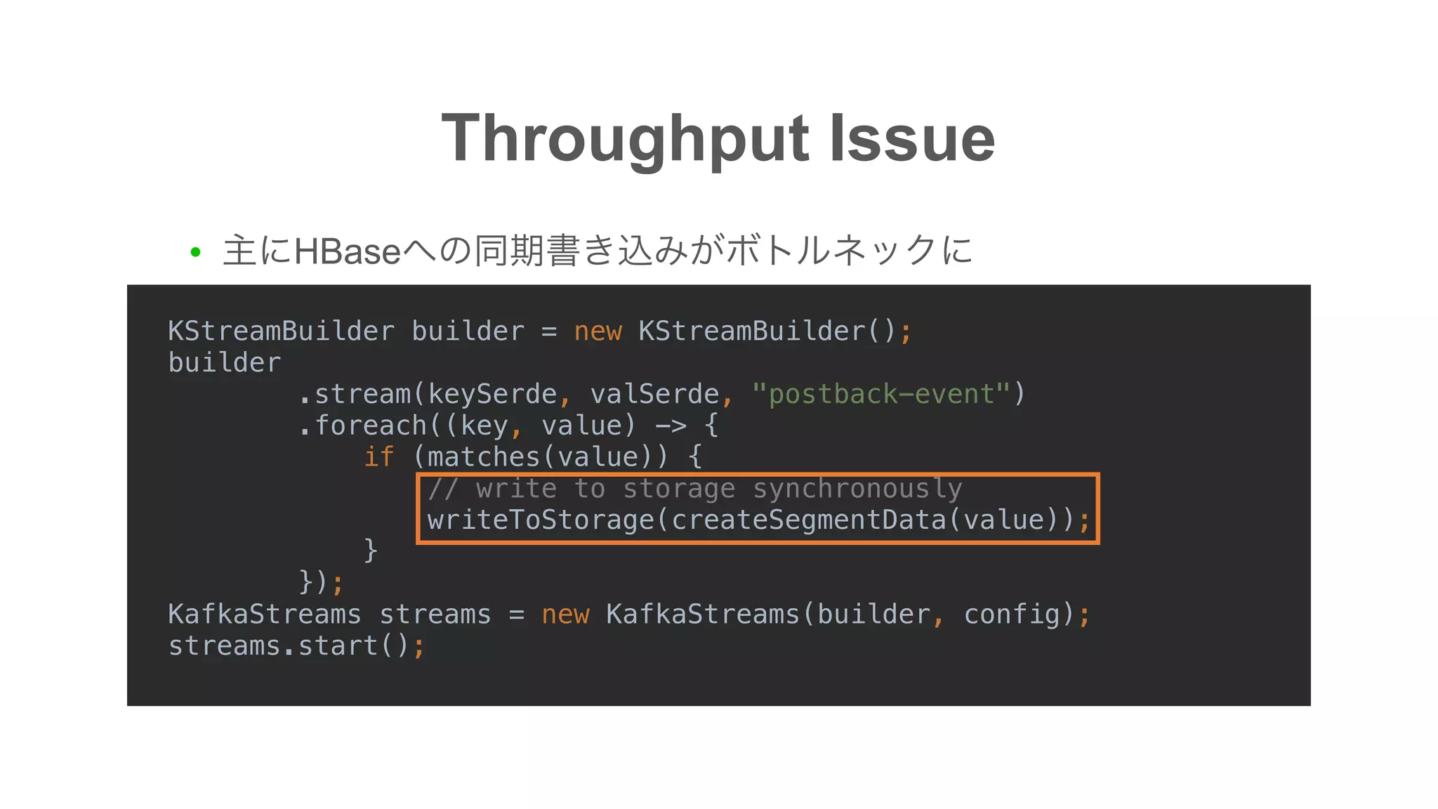 Throughput Issue
KStreamBuilder builder = new KStreamBuilder();
builder
.stream(keySerde, valSerde, "postback-event")
.foreach((key, value) -> {
if (matches(value)) {
// write to storage synchronously
writeToStorage(createSegmentData(value));
}
});
KafkaStreams streams = new KafkaStreams(builder, config);
streams.start();
● HBase
 