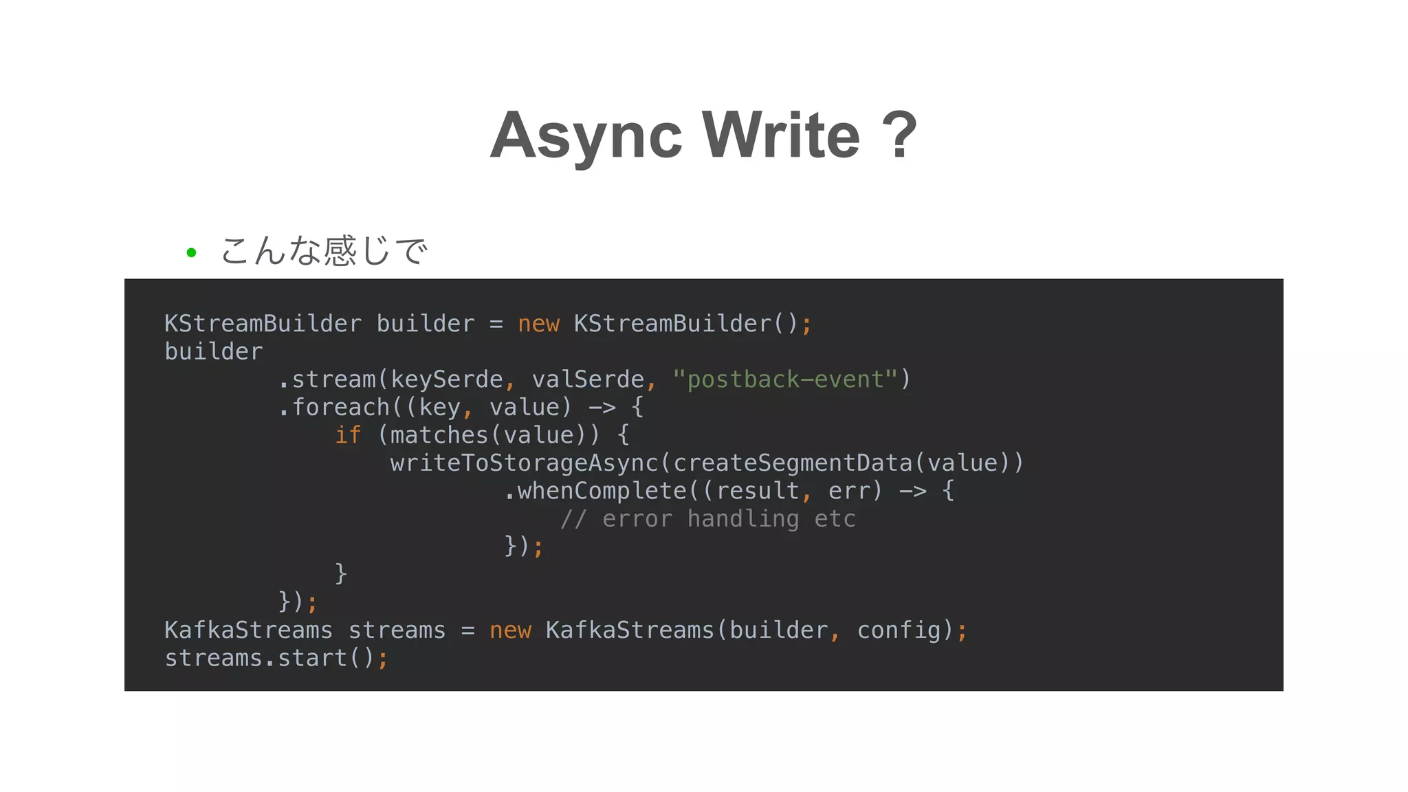 ●
Async Write ?
KStreamBuilder builder = new KStreamBuilder();
builder
.stream(keySerde, valSerde, "postback-event")
.foreach((key, value) -> {
if (matches(value)) {
writeToStorageAsync(createSegmentData(value))
.whenComplete((result, err) -> {
// error handling etc
});
}
});
KafkaStreams streams = new KafkaStreams(builder, config);
streams.start();
 