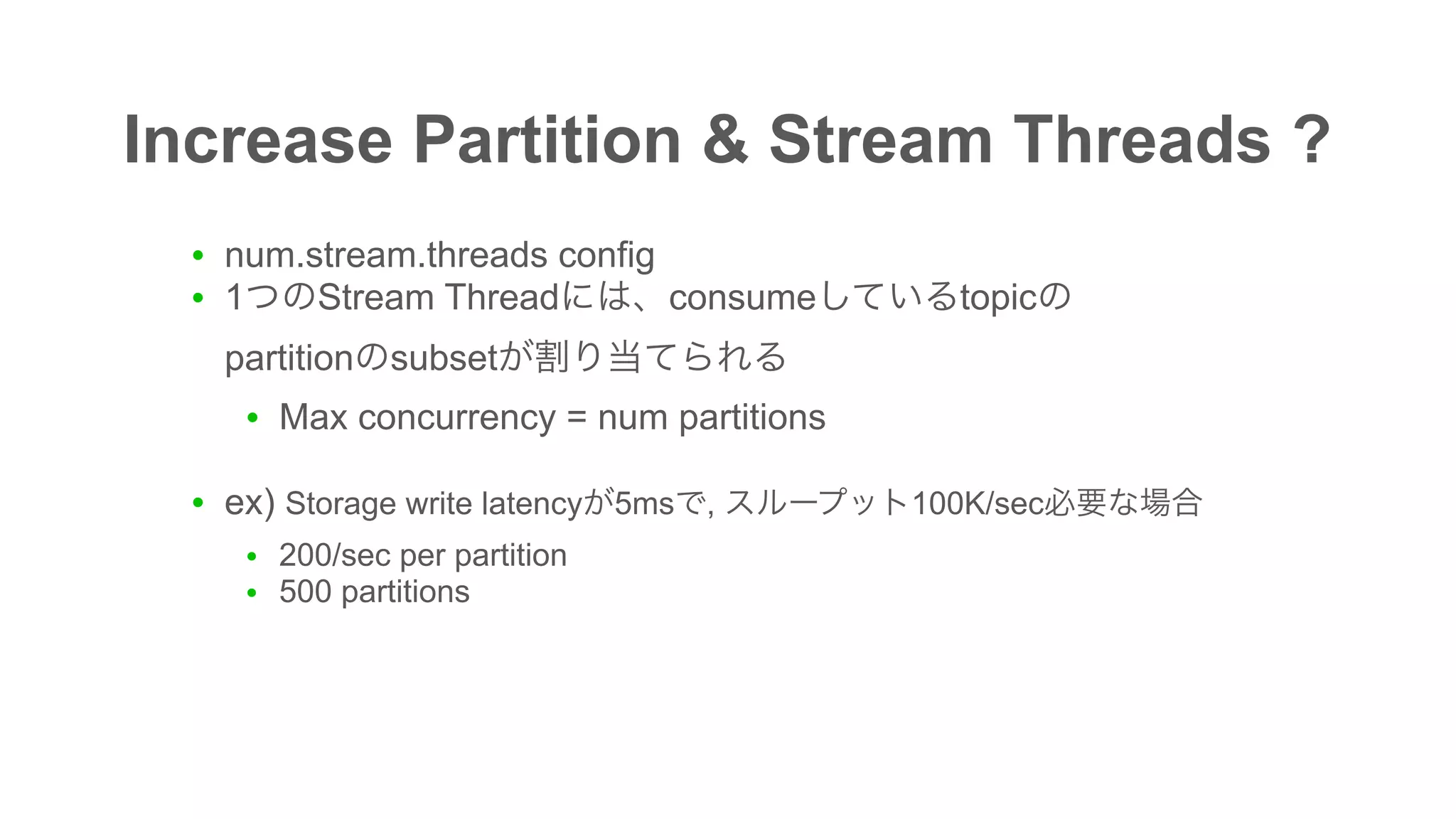 Increase Partition & Stream Threads ?
● num.stream.threads config
● 1 Stream Thread consume topic  
partition subset
● Max concurrency = num partitions
● ex) Storage write latency 5ms , 100K/sec
● 200/sec per partition
● 500 partitions
 