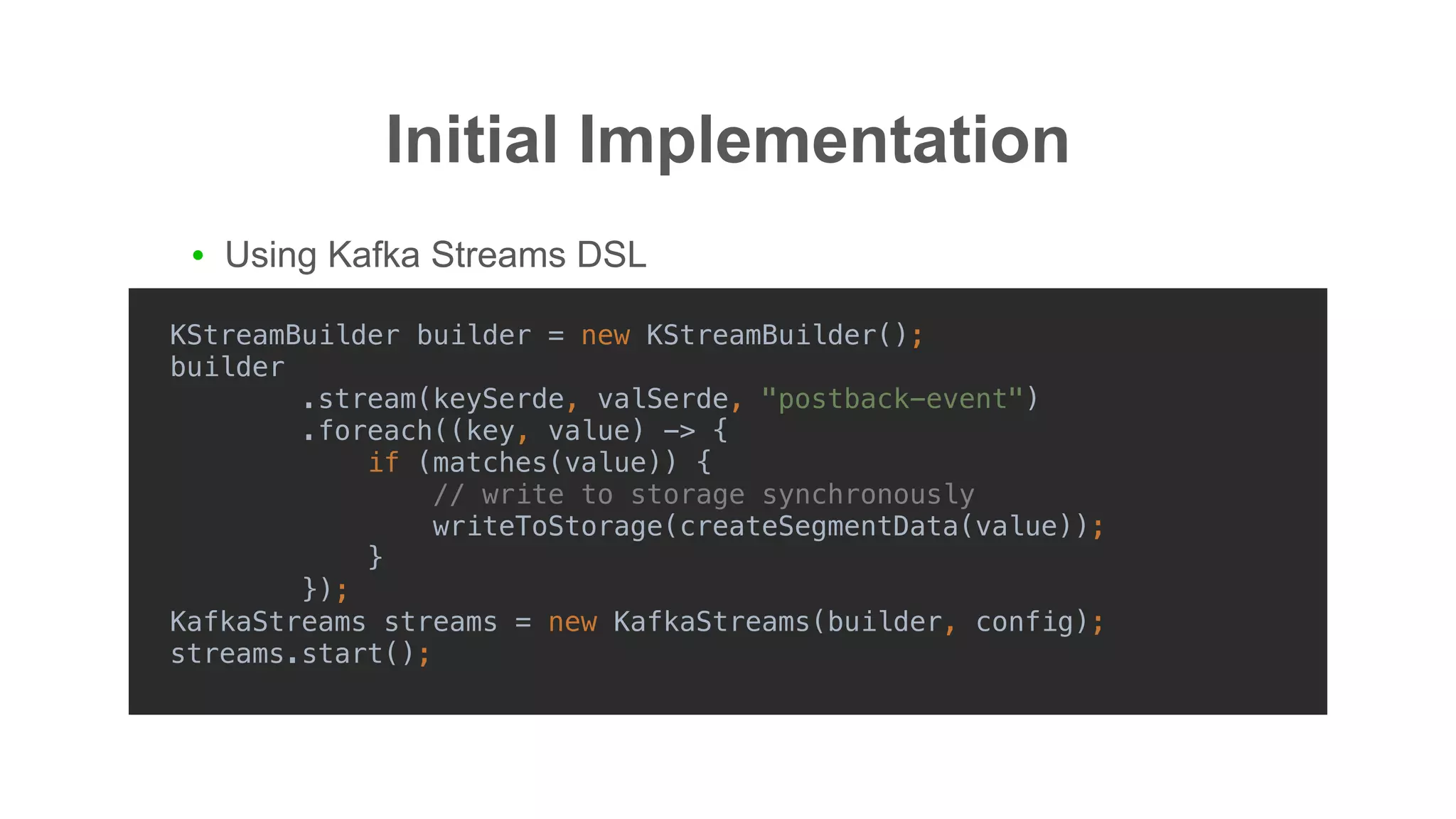 Initial Implementation
● Using Kafka Streams DSL
KStreamBuilder builder = new KStreamBuilder();
builder
.stream(keySerde, valSerde, "postback-event")
.foreach((key, value) -> {
if (matches(value)) {
// write to storage synchronously
writeToStorage(createSegmentData(value));
}
});
KafkaStreams streams = new KafkaStreams(builder, config);
streams.start();
 