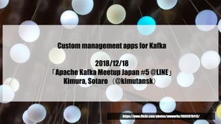 Custom management apps for Kafka
2018/12/18
「Apache Kafka Meetup Japan #5 @LINE」
Kimura, Sotaro（@kimutansk）
https://www.flickr.com/photos/wwworks/8693876413/
 