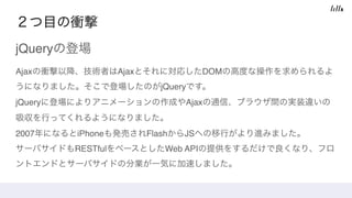 ２つ目の衝撃
jQueryの登場
Ajaxの衝撃以降、技術者はAjaxとそれに対応したDOMの高度な操作を求められるよ
うになりました。そこで登場したのがjQueryです。 
jQueryに登場によりアニメーションの作成やAjaxの通信、ブラウザ間の実装違いの
吸収を行ってくれるようになりました。 
2007年になるとiPhoneも発売されFlashからJSへの移行がより進みました。 
サーバサイドもRESTfulをベースとしたWeb APIの提供をするだけで良くなり、フロ
ントエンドとサーバサイドの分業が一気に加速しました。
 