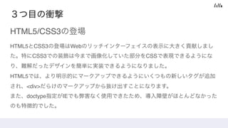 ３つ目の衝撃
HTML5/CSS3の登場
HTML5とCSS3の登場はWebのリッチインターフェイスの表示に大きく貢献しまし
た。特にCSS3での装飾は今まで画像化していた部分をCSSで表現できるようにな
り、難解だったデザインを簡単に実装できるようになりました。 
HTML5では、より明示的にマークアップできるようにいくつもの新しいタグが追加
され、<div>だらけのマークアップから抜け出すことになります。 
また、doctype指定がIEでも弊害なく使用できたため、導入障壁がほとんどなかった
のも特徴的でした。
 
