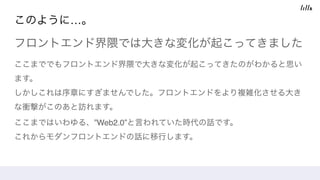 このように…。
フロントエンド界隈では大きな変化が起こってきました
ここまででもフロントエンド界隈で大きな変化が起こってきたのがわかると思い
ます。 
しかしこれは序章にすぎませんでした。フロントエンドをより複雑化させる大き
な衝撃がこのあと訪れます。 
ここまではいわゆる、”Web2.0”と言われていた時代の話です。 
これからモダンフロントエンドの話に移行します。
 