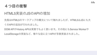 ４つ目の衝撃
HTML5実装のJSのAPIの増加
先程はHTML5のマークアップの構文について触れましたが、HTML5はJSにも大
くのAPIの追加が行われました。 
DOM APIやHistory APIは実務でもよく使います。その他にもService Workerや
LocalStorageの実装など、様々な役に立つAPIが多数実装されました。
 