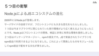 ５つ目の衝撃
Node.jsによるJSエコシステムの進化
2009年にはNode.jsが登場します。 
サーバサイドの技術ですが、フロントエンドにも大きな変化をもたらしました。 
１つ目は今までブラウザに閉じられていた実行環境がより広く使えるようになったこ
とです。Node.jsはフロントエンドの開発、検証に非常に有用な環境を提供しました。 
２つ目はパッケージマネージャー、npmの普及です。JSで実装されたライブラリを
npm経由で利用できるようになりました。これによって開発したものをモジュール化
してnpm経由で配布する文化が育ちました。
 