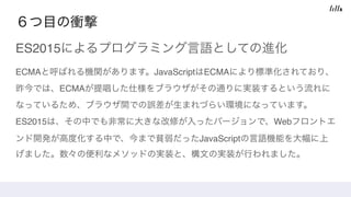 ６つ目の衝撃
ES2015によるプログラミング言語としての進化
ECMAと呼ばれる機関があります。JavaScriptはECMAにより標準化されており、
昨今では、ECMAが提唱した仕様をブラウザがその通りに実装するという流れに
なっているため、ブラウザ間での誤差が生まれづらい環境になっています。 
ES2015は、その中でも非常に大きな改修が入ったバージョンで、Webフロントエ
ンド開発が高度化する中で、今まで貧弱だったJavaScriptの言語機能を大幅に上
げました。数々の便利なメソッドの実装と、構文の実装が行われました。
 