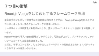 ７つ目の衝撃
React.js Vue.jsをはじめとするフレームワーク登場
最近のフロントエンド界隈ではこの話題は持ちきりですが、React.jsやVue.jsを始めとする
コンポーネントベースのフレームワークが登場しました。 
サーバサイドはほぼ完全にRESTfulになり、更にはサーバレスといった技術にまで発展して
います。 
ReduxやVuexの導入でstate管理がしやすくなり、可読性が上がり、メンテナンスのしやす
いソースコードへと変貌を遂げました。 
ただし、学習コストも高く、しっかりとしたアーキテクトの元作成をしないとスパゲッティ
になりやすいのは変わりません。
 