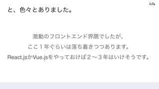 と、色々とありました。
激動のフロントエンド界隈でしたが、 
ここ１年ぐらいは落ち着きつつあります。 
React.jsかVue.jsをやっておけば２∼３年はいけそうです。
 