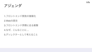 アジェンダ
1.フロントエンド開発の複雑化
2.Webの歴史
3.フロントエンド界隈に走る衝撃
4.なぜ、こんなことに…
5.ディレクターとして考えること
 