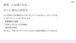 なぜ、こんなことに…
そこに現れた救世主
そこに現れたのが現在のコンポーネントベースのJSフレームワークです。 
コンポーネントベースにすることで、
・影響範囲の分離化 
・HTMLとJSロジックの密接化 
・再利用性の担保
などなど、今までメンテナンスしづらかった部分を解決してくれました。
 
