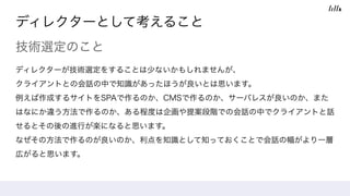 ディレクターとして考えること
技術選定のこと
ディレクターが技術選定をすることは少ないかもしれませんが、 
クライアントとの会話の中で知識があったほうが良いとは思います。 
例えば作成するサイトをSPAで作るのか、CMSで作るのか、サーバレスが良いのか、また
はなにか違う方法で作るのか、ある程度は企画や提案段階での会話の中でクライアントと話
せるとその後の進行が楽になると思います。
なぜその方法で作るのが良いのか、利点を知識として知っておくことで会話の幅がより一層
広がると思います。
 