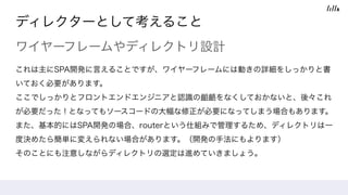 ディレクターとして考えること
ワイヤーフレームやディレクトリ設計
これは主にSPA開発に言えることですが、ワイヤーフレームには動きの詳細をしっかりと書
いておく必要があります。
ここでしっかりとフロントエンドエンジニアと認識の齟齬をなくしておかないと、後々これ
が必要だった！となってもソースコードの大幅な修正が必要になってしまう場合もあります。
また、基本的にはSPA開発の場合、routerという仕組みで管理するため、ディレクトリは一
度決めたら簡単に変えられない場合があります。（開発の手法にもよります）
そのことにも注意しながらディレクトリの選定は進めていきましょう。
 