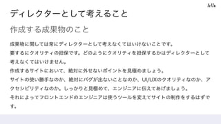 ディレクターとして考えること
作成する成果物のこと
成果物に関しては常にディレクターとして考えなくてはいけないことです。
要するにクオリティの担保です。どのようにクオリティを担保するかはディレクターとして
考えなくてはいけません。
作成するサイトにおいて、絶対に外せないポイントを見極めましょう。
サイトの使い勝手なのか、絶対にバグが出ないことなのか、UI/UXのクオリティなのか、ア
クセシビリティなのか。しっかりと見極めて、エンジニアに伝えてあげましょう。 
それによってフロントエンドのエンジニアは使うツールを変えてサイトの制作をするはずで
す。
 