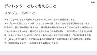 ディレクターとして考えること
スケジュールのこと
ディレクターにとって大事なスキルの一つにスケジュール管理があります。 
スケジュールに関してもエンジニアとしっかりと話し合って決める必要があると思います。 
昨今では、特にSPA開発の場合です。SPA開発の場合はアーキテクチャの考察に時間をかな
り使ったほうが良いです。要するに設計にかなりの時間を使い、制作は思ってるより少し圧
縮しても大丈夫なぐらいです。その他にもサーバレスで作成する場合、CMSで作成する場
合、jQueryを使う場合、など様々な条件で設計に使う時間や制作に使う時間を逐一変更し
て、臨機応変なスケジュール作成をする必要があります。
 