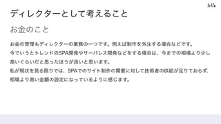 ディレクターとして考えること
お金のこと
お金の管理もディレクターの業務の一つです。例えば制作を外注する場合などです。
今でいうとトレンドのSPA開発やサーバレス開発などをする場合は、今までの相場より少し
高いぐらいだと思ったほうが良いと思います。
私が現状を見る限りでは、SPAでのサイト制作の需要に対して技術者の供給が足りておらず、
相場より高い金額の設定になっているように感じます。
 