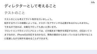ディレクターとして考えること
テストのこと
テストのことも考えてサイト制作を行いましょう。 
制作するサイトの規模によっては、テスターをアサインする必要があるかもしれません。 
できるのであれば、自動化で行っても良いと思います。 
フロントエンドのエンジニアにとっては、どの端末まで動作を保証するのか、iOSはいくつ
までなのか、iPhone5は対応するのかなど、開発の最初から決まっていたほうが色々なこと
に配慮しながら制作を進めることができます。
 