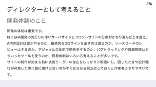 ディレクターとして考えること
開発体制のこと
開発の体制は重要です。
特にSPA開発の流行りに伴いサーバサイドとフロントサイドの分業がかなり進んだとは言え、
APIの設計は誰がやるのか、最終的なGOサインを出すのは誰なのか、ソースコードのレ
ビューはするのか、アジャイルの体制で開発をするのか、バグトラッキングや課題管理はど
ういったツールを使うのか、開発体制はいろいろ考えることが多いです。 
サイトの制作が始まる前に技術リーダーの存在をしっかりと明確にし、困ったときや設計漏
れが発覚した際に誰に聞けば良いのかすぐに分かる状況にしておくと作業者はやりやすいで
す。
 