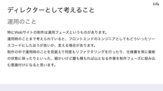 ディレクターとして考えること
運用のこと
特にWebサイトの制作は運用フェーズというものがあります。 
運用時のことまで考えられていると、フロントエンドのエンジニアとしてもどういったソー
スコードにしたほうが良いか、変える場合があります。 
制作の中で運用時のことを見据えて何度もリファクタリングを行ったり、仕様書を常に最新
の状態に保ったりといった、細かいけど塵も積もれば山となる作業を制作フェーズに組み込
む意識付けになると思います。
 