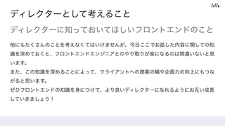 ディレクターとして考えること
ディレクターに知っておいてほしいフロントエンドのこと
他にもたくさんのことを考えなくてはいけませんが、今日ここでお話した内容に関しての知
識を深めておくと、フロントエンドエンジニアとのやり取りが楽になるのは間違いないと思
います。
また、この知識を深めることによって、クライアントへの提案の幅や企画力の向上にもつな
がると思います。
ぜひフロントエンドの知識を身につけて、より良いディレクターになれるようにお互い成長
していきましょう！
 