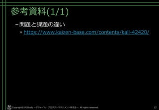 参考資料(1/1)
–問題と課題の違い
» https://www.kaizen-base.com/contents/kall-42420/
Copyright© POStudy . All rights reserved.～アジャイル・プロダクトマネジメント研究会～ 12
 
