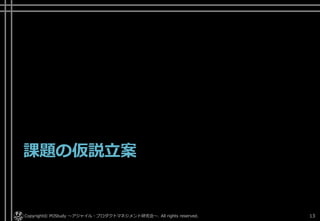 課題の仮説立案
Copyright© POStudy . All rights reserved.～アジャイル・プロダクトマネジメント研究会～ 13
 