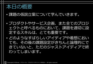 本日の概要
• 課題の仮説立案について学んでいきます。
• プロダクトやサービス企画、また全てのプロジ
ェクトと呼べるものにおいて、課題を適切に設
定するスキルは、とても重要です。
• どのようなすばらしいアイディアや着想におい
ても、その後の課題設定がきちんと論理的にで
きていないと、ただのジャストアイディアで終
わってしまいます。
Copyright© POStudy . All rights reserved.～アジャイル・プロダクトマネジメント研究会～ 2
 