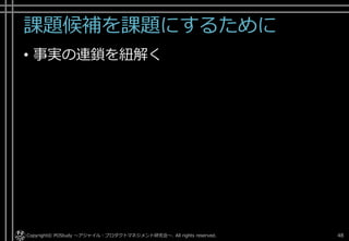 課題候補を課題にするために
• 事実の連鎖を紐解く
Copyright© POStudy . All rights reserved.～アジャイル・プロダクトマネジメント研究会～ 48
 