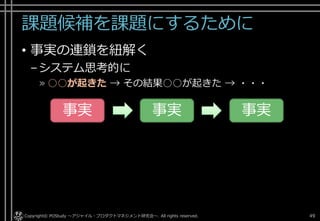 課題候補を課題にするために
• 事実の連鎖を紐解く
–システム思考的に
» ○○が起きた → その結果○○が起きた → ・・・
Copyright© POStudy . All rights reserved.～アジャイル・プロダクトマネジメント研究会～ 49
事実 事実 事実
 