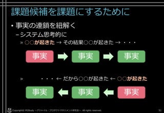 課題候補を課題にするために
• 事実の連鎖を紐解く
–システム思考的に
» ○○が起きた → その結果○○が起きた → ・・・
» ・・・ ← だから○○が起きた ← ○○が起きた
Copyright© POStudy . All rights reserved.～アジャイル・プロダクトマネジメント研究会～ 51
事実 事実 事実
事実 事実 事実
 