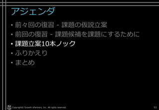 アジェンダ
• 前々回の復習 - 課題の仮説立案
• 前回の復習 - 課題候補を課題にするために
• 課題立案10本ノック
• ふりかえり
• まとめ
Copyright© Growth xPartners, Inc. All rights reserved. 53
 