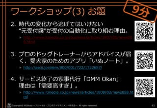 ワークショップ(3) お題
2. 時代の変化から逃げてはいけない
“元受付嬢”が受付の自動化に取り組む理由。
» http://www.itmedia.co.jp/business/articles/1807/05/news00
6.html
3. プロのドッグトレーナーからアドバイスが届
く、愛犬家のためのアプリ「いぬノート」。
» http://ascii.jp/elem/000/001/722/1722687/
4. サービス終了の家事代行「DMM Okan」
理由は「需要高すぎ」。
» http://www.itmedia.co.jp/news/articles/1808/02/news088.ht
ml
Copyright© POStudy . All rights reserved.～アジャイル・プロダクトマネジメント研究会～ 63
 