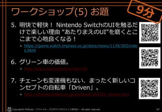 ワークショップ(5) お題
5. 明快で軽快！ Nintendo SwitchのUIを触るだ
けで楽しい理由 “あたりまえのUI”を磨くとこ
こまで心地良くなる！
» https://game.watch.impress.co.jp/docs/news/1139/303/inde
x.html
6. グリーン車の価値。
» http://train.isumirail.com/?eid=25
7. チェーンも変速機もない、まったく新しいコ
ンセプトの自転車「Driven」。
» http://engineer.fabcross.jp/archeive/180724_driven.html
Copyright© POStudy . All rights reserved.～アジャイル・プロダクトマネジメント研究会～ 67
 
