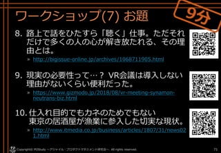 ワークショップ(7) お題
8. 路上で話をひたすら「聴く」仕事。ただそれ
だけで多くの人の心が解き放たれる、その理
由とは。
» http://bigissue-online.jp/archives/1068711905.html
9. 現実の必要性って…？ VR会議は導入しない
理由がないくらい便利だった。
» https://www.gizmodo.jp/2018/08/vr-meeting-synamon-
neutrans-biz.html
10. 仕入れ目的でもカネのためでもない
東京の居酒屋が漁業に参入した切実な現状。
» http://www.itmedia.co.jp/business/articles/1807/31/news02
1.html
Copyright© POStudy . All rights reserved.～アジャイル・プロダクトマネジメント研究会～ 71
 