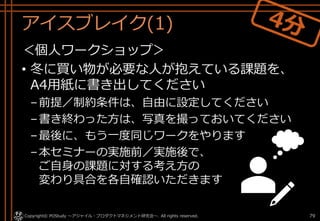 アイスブレイク(1)
＜個人ワークショップ＞
• 冬に買い物が必要な人が抱えている課題を、
A4用紙に書き出してください
–前提／制約条件は、自由に設定してください
–書き終わった方は、写真を撮っておいてください
–最後に、もう一度同じワークをやります
–本セミナーの実施前／実施後で、
ご自身の課題に対する考え方の
変わり具合を各自確認いただきます
Copyright© POStudy . All rights reserved.～アジャイル・プロダクトマネジメント研究会～ 79
 
