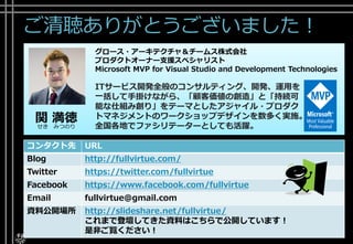 ご清聴ありがとうございました！
コンタクト先 URL
Blog http://fullvirtue.com/
Twitter https://twitter.com/fullvirtue
Facebook https://www.facebook.com/fullvirtue
Email fullvirtue@gmail.com
資料公開場所 http://slideshare.net/fullvirtue/
これまで登壇してきた資料はこちらで公開しています！
是非ご覧ください！
関 満徳
せき みつのり
グロース・アーキテクチャ＆チームス株式会社
プロダクトオーナー支援スペシャリスト
Microsoft MVP for Visual Studio and Development Technologies
ITサービス開発全般のコンサルティング、開発、運用を
一括して手掛けながら、「顧客価値の創造」と「持続可
能な仕組み創り」をテーマとしたアジャイル・プロダク
トマネジメントのワークショップデザインを数多く実施。
全国各地でファシリテーターとしても活躍。
 