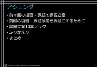 アジェンダ
• 前々回の復習 - 課題の仮説立案
• 前回の復習 - 課題候補を課題にするために
• 課題立案10本ノック
• ふりかえり
• まとめ
Copyright© Growth xPartners, Inc. All rights reserved. 8
 