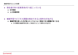 機械学習がもたらす影響
● 現在進行形で産業革命が2つ起こっている
● ICT革命
● 人工知能革命
● 機械学習でビジネス課題を解決できると競争力があがる
● 機械学習を使った方が低コストでよりよく解決できる課題が多くなる
● その課題を機械学習を使って解決することで競争力があがる
 