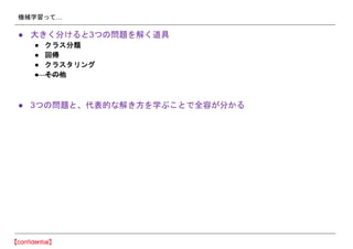 機械学習って…
● 大きく分けると3つの問題を解く道具
● クラス分類
● 回帰
● クラスタリング
● その他
● 3つの問題と、代表的な解き方を学ぶことで全容が分かる
 