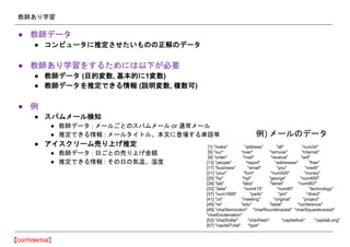 教師あり学習
● 教師データ
● コンピュータに推定させたいものの正解のデータ
● 教師あり学習をするためには以下が必要
● 教師データ (目的変数, 基本的に1変数)
● 教師データを推定できる情報 (説明変数, 複数可)
● 例
● スパムメール検知
● 教師データ : メールごとのスパムメール or 通常メール
● 推定できる情報 : メールタイトル、本文に登場する単語等
● アイスクリーム売り上げ推定
● 教師データ : 日ごとの売り上げ金額
● 推定できる情報 : その日の気温、湿度
[1] "make" "address" "all" "num3d"
[5] "our" "over" "remove" "internet"
[9] "order" "mail" "receive" "will"
[13] "people" "report" "addresses" "free"
[17] "business" "email" "you" "credit"
[21] "your" "font" "num000" "money"
[25] "hp" "hpl" "george" "num650"
[29] "lab" "labs" "telnet" "num857"
[33] "data" "num415" "num85" "technology"
[37] "num1999" "parts" "pm" "direct"
[41] "cs" "meeting" "original" "project"
[45] "re" "edu" "table" "conference"
[49] "charSemicolon" "charRoundbracket" "charSquarebracket"
"charExclamation"
[53] "charDollar" "charHash" "capitalAve" "capitalLong"
[57] "capitalTotal" "type"
例) メールのデータ
 