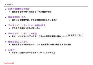 今日の流れ
● 何故今機械学習なのか
● 機械学習を取り巻く環境とビジネス機会の関係
● 機械学習のしくみ
● 図で分かる機械学習、中では実際に何をしているのか
● データサイエンティストに必要な要素
● どんな力を身につければよいのか
● データサイエンティスト体験
● 数式、プログラミングいらず。ビジネス課題を実際に解決
● 機械学習のこれから
● 機械学習とどう付き合っていくか 機械学習の今後の動きとあるべき姿
● おまけ
● ポケモンで分かるデータサイエンティストの育て方
ここがメイン
 