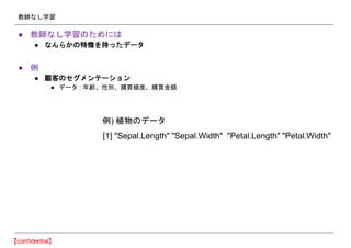 教師なし学習
● 教師なし学習のためには
● なんらかの特徴を持ったデータ
● 例
● 顧客のセグメンテーション
● データ : 年齢、性別、購買頻度、購買金額
[1] "Sepal.Length" "Sepal.Width" "Petal.Length" "Petal.Width"
例) 植物のデータ
 