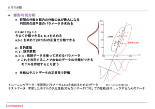 クラス分類
● 線形判別分析
● 群間の分散と郡内の分散の比が最大になる
判別用の超平面のパラメータを求める
z = ax + by + c
うまく分類できるa, b, cを求める
a,b,c を求めておけばzの正負で分類できる
z : 目的変数
x, y : 説明変数
a, b, c : 教師データを使って求めるパラメータ
-> これを利用することで未知のデータの分類ができる
モデルを作成するとも言う
● 性能はテストデータの正答率で評価
トレーニングデータ : 学習用(パラメータa,b,cを求めるための)データ
テストデータ : 学習したモデルの汎化性能(知らないデータに対しての性能)をチェックするためのデータ
 