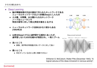 クラス分類 (おまけ)
● Deep Learning
● 脳の情報処理の方法を真似て作られたネットワークである
ニューラルネットワークをより多層(Deep)にしたもの
● 入力層、中間層、出力層からなるネットワーク
ノードはニューロンで
特定の信号に対して発火(特定の値をとる)する
● ニューラルネットワーク自体はかなり前からある
(1943年)※
● 以前はDeepにすると過学習する傾向にあったが、
過学習しないための仕組みが発見され、一気にブーム
● 良いところ
● 画像、音声等の特徴量が多いデータに対して強い
● 悪いところ
● 何をやっているのか人間に理解できない
※Warren S. McCulloch; Walter Pitts (December 1943). "A
logical calculus of the ideas immanent in nervous activity".
 
