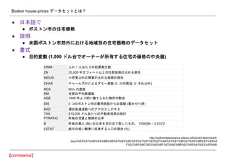Boston house-prices データセットとは？
● 日本語で
● ボストン市の住宅価格
● 説明
● 米国ボストン市郊外における地域別の住宅価格のデータセット
● 書式
● 目的変数 (1,000 ドル台でオーナーが所有する住宅の価格の中央値)
http://pythondatascience.plavox.info/scikit-learn/scikit-
learn%E3%81%AB%E4%BB%98%E5%B1%9E%E3%81%97%E3%81%A6%E3%81%84%E3%82%8B%E3%83%8
7%E3%83%BC%E3%82%BF%E3%82%BB%E3%83%83%E3%83%88/
CRIM 人口 1 人当たりの犯罪発生数
ZN 25,000 平方フィート以上の住居区画の占める割合
INDUS 小売業以外の商業が占める面積の割合
CHAS チャールズ川によるダミー変数 (1: 川の周辺, 0: それ以外)
NOX NOx の濃度
RM 住居の平均部屋数
AGE 1940 年より前に建てられた物件の割合
DIS 5 つのボストン市の雇用施設からの距離 (重み付け済)
RAD 環状高速道路へのアクセスしやすさ
TAX $10,000 ドルあたりの不動産税率の総計
PTRATIO 町毎の児童と教師の比率
B 町毎の黒人 (Bk) の比率を次の式で表したもの。 1000(Bk – 0.63)^2
LSTAT 給与の低い職業に従事する人口の割合 (%)
 